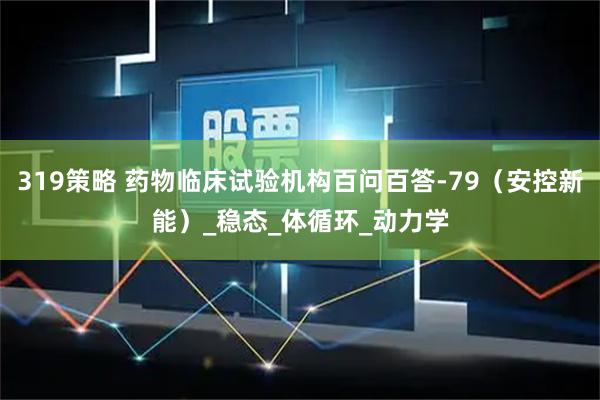 319策略 药物临床试验机构百问百答-79（安控新能）_稳态_体循环_动力学