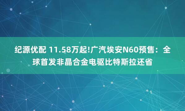 纪源优配 11.58万起!广汽埃安N60预售：全球首发非晶合金电驱比特斯拉还省