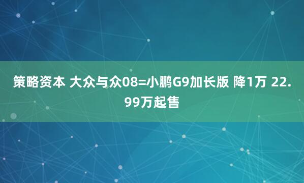策略资本 大众与众08=小鹏G9加长版 降1万 22.99万起售