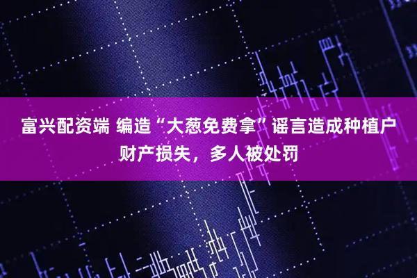 富兴配资端 编造“大葱免费拿”谣言造成种植户财产损失，多人被处罚
