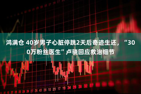 鸿满仓 40岁男子心脏停跳2天后奇迹生还，“300万粉丝医生”卢骁回应救治细节