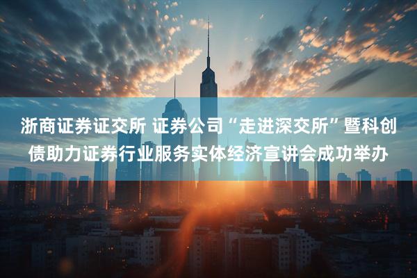 浙商证券证交所 证券公司“走进深交所”暨科创债助力证券行业服务实体经济宣讲会成功举办