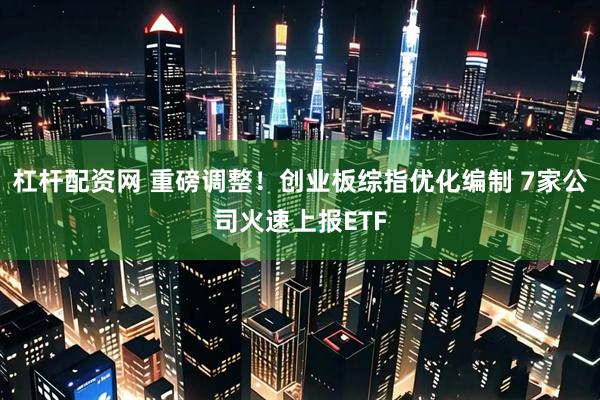 杠杆配资网 重磅调整！创业板综指优化编制 7家公司火速上报ETF