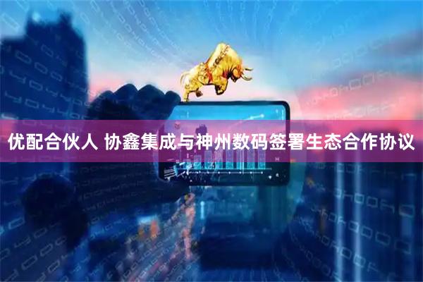 优配合伙人 协鑫集成与神州数码签署生态合作协议