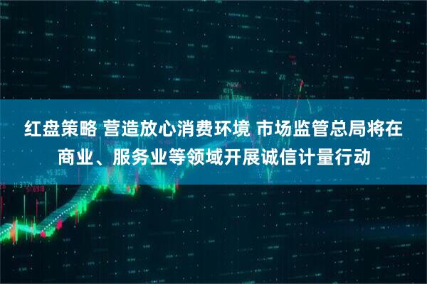 红盘策略 营造放心消费环境 市场监管总局将在商业、服务业等领域开展诚信计量行动