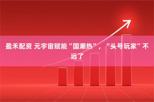 盈禾配资 元宇宙赋能“国潮热”,“头号玩家”不远了